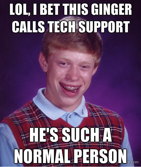 Lol, I bet this ginger calls tech support. He's such a normal person.